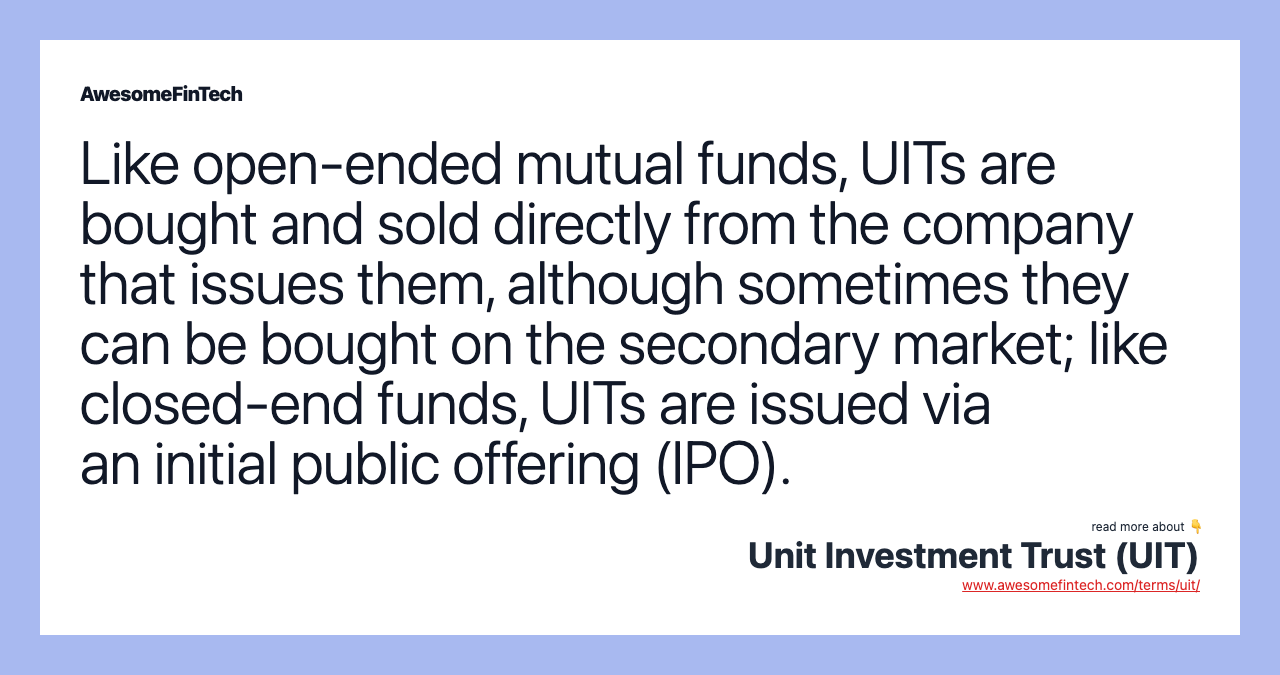 Like open-ended mutual funds, UITs are bought and sold directly from the company that issues them, although sometimes they can be bought on the secondary market; like closed-end funds, UITs are issued via an initial public offering (IPO).