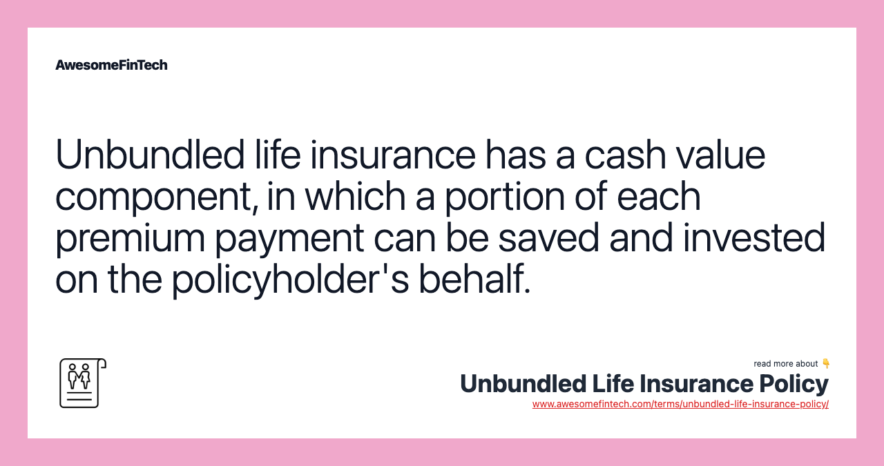 Unbundled life insurance has a cash value component, in which a portion of each premium payment can be saved and invested on the policyholder's behalf.