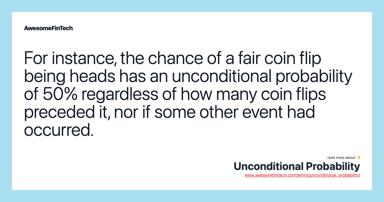 For instance, the chance of a fair coin flip being heads has an unconditional probability of 50% regardless of how many coin flips preceded it, nor if some other event had occurred.