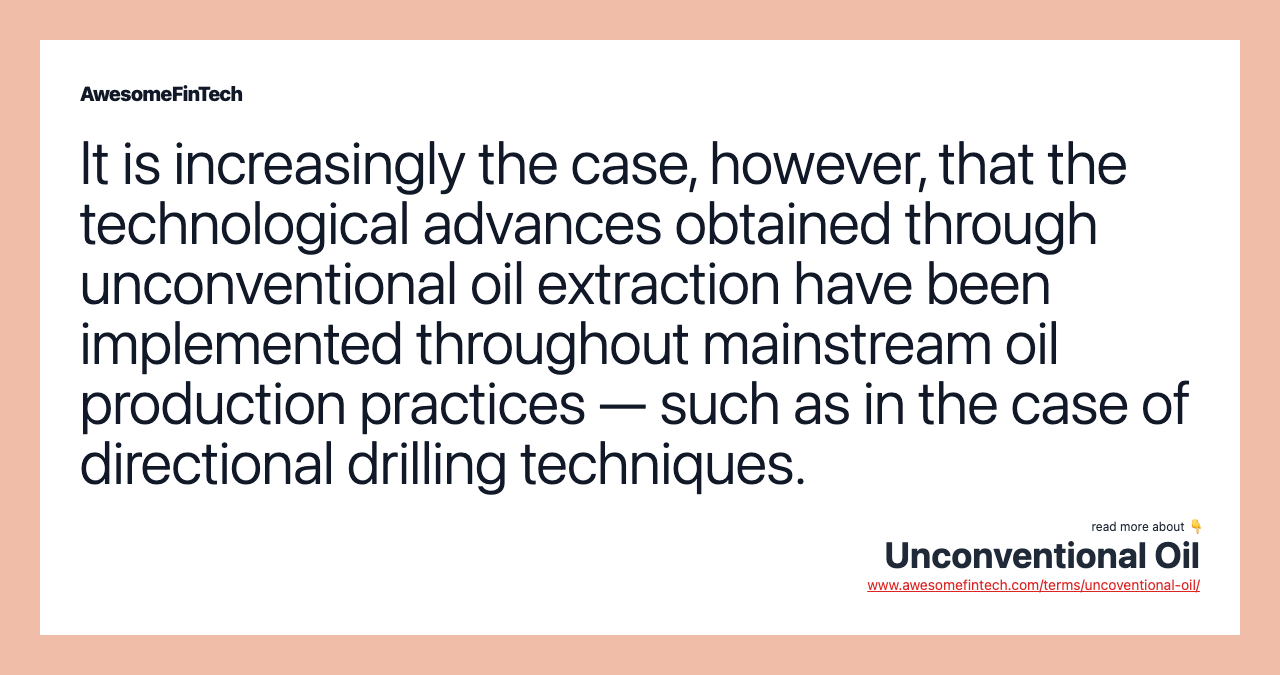 It is increasingly the case, however, that the technological advances obtained through unconventional oil extraction have been implemented throughout mainstream oil production practices — such as in the case of directional drilling techniques.