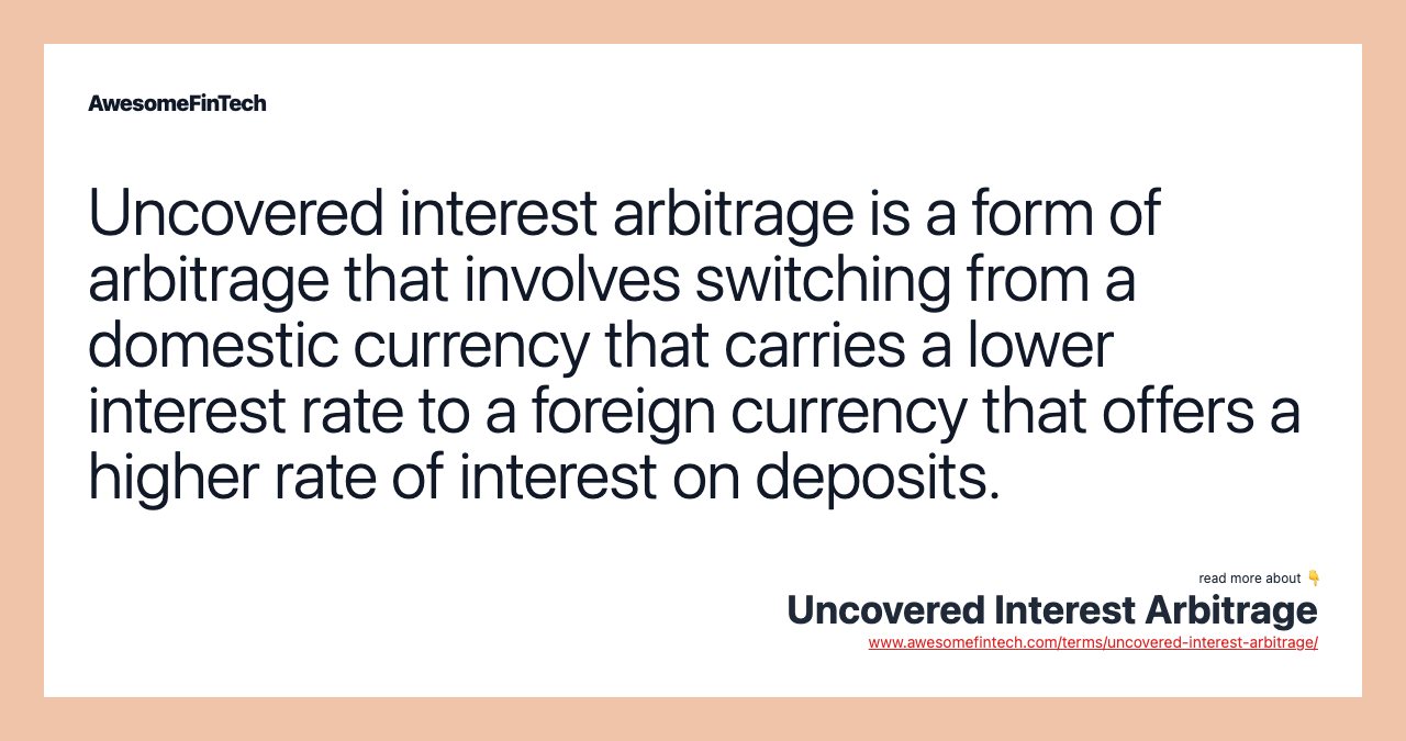 Uncovered interest arbitrage is a form of arbitrage that involves switching from a domestic currency that carries a lower interest rate to a foreign currency that offers a higher rate of interest on deposits.