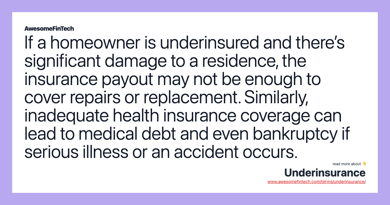 If a homeowner is underinsured and there’s significant damage to a residence, the insurance payout may not be enough to cover repairs or replacement. Similarly, inadequate health insurance coverage can lead to medical debt and even bankruptcy if serious illness or an accident occurs.