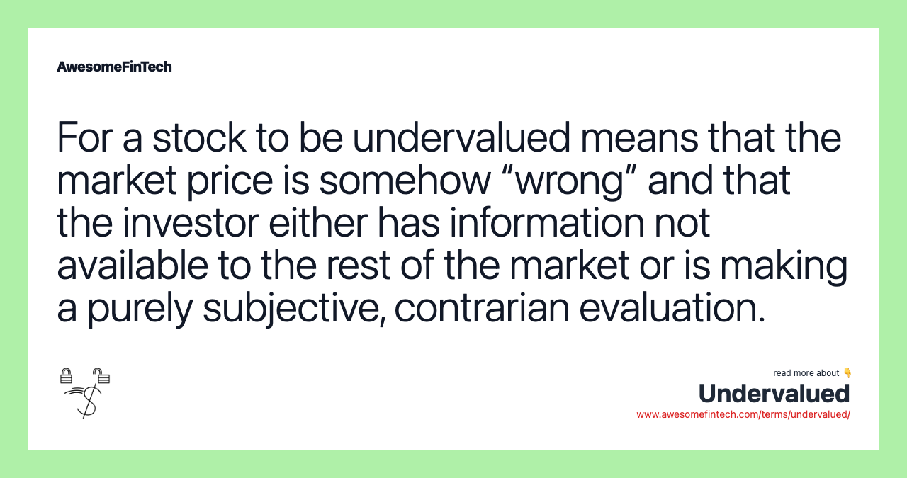 For a stock to be undervalued means that the market price is somehow “wrong” and that the investor either has information not available to the rest of the market or is making a purely subjective, contrarian evaluation.