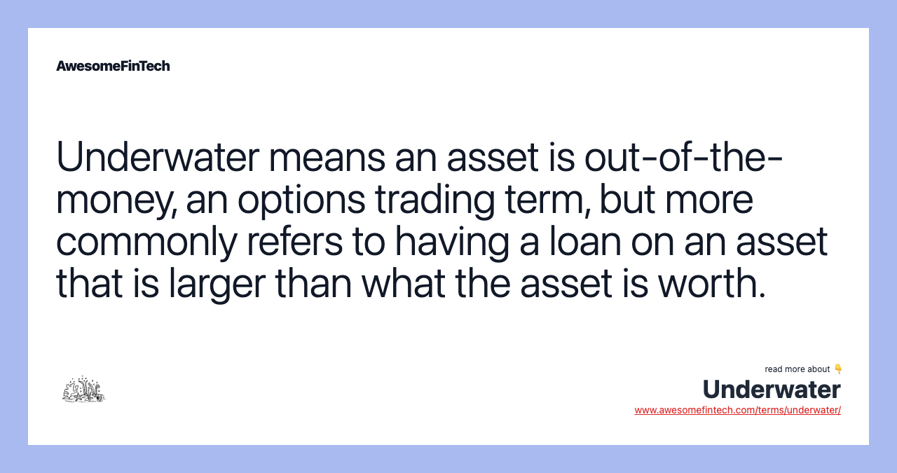 Underwater means an asset is out-of-the-money, an options trading term, but more commonly refers to having a loan on an asset that is larger than what the asset is worth.