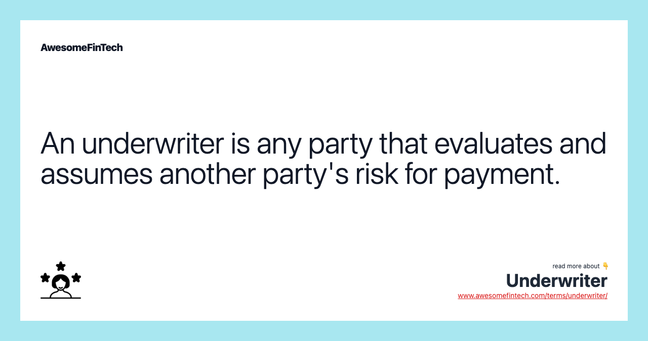 An underwriter is any party that evaluates and assumes another party's risk for payment.