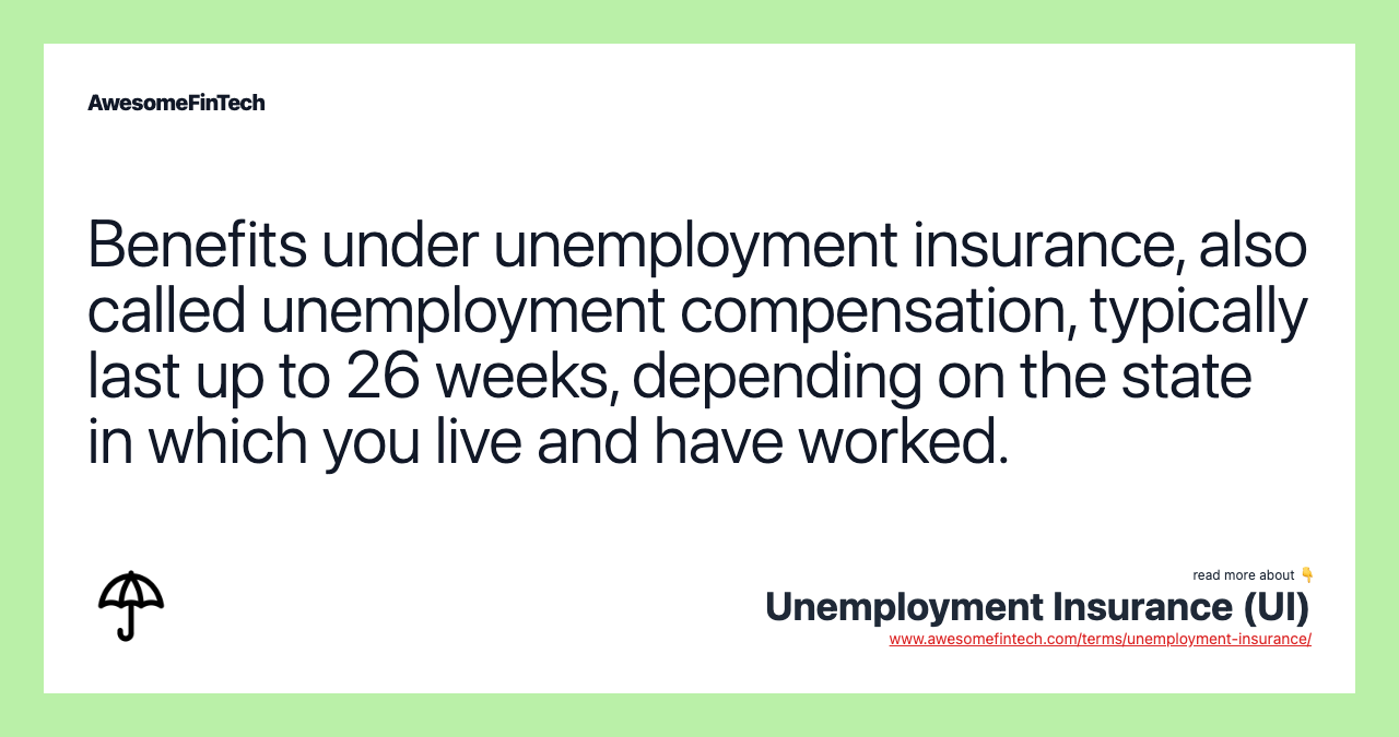 Benefits under unemployment insurance, also called unemployment compensation, typically last up to 26 weeks, depending on the state in which you live and have worked.