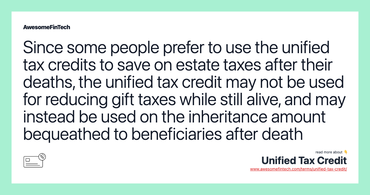 Since some people prefer to use the unified tax credits to save on estate taxes after their deaths, the unified tax credit may not be used for reducing gift taxes while still alive, and may instead be used on the inheritance amount bequeathed to beneficiaries after death