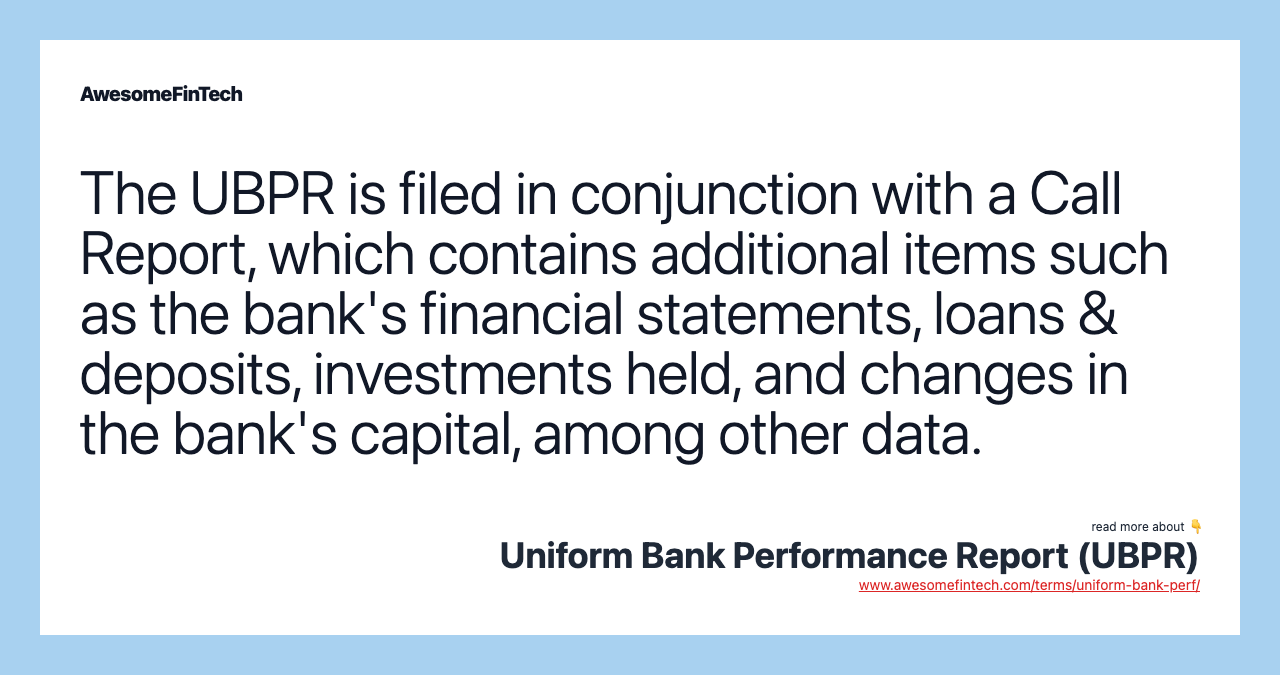 The UBPR is filed in conjunction with a Call Report, which contains additional items such as the bank's financial statements, loans & deposits, investments held, and changes in the bank's capital, among other data.