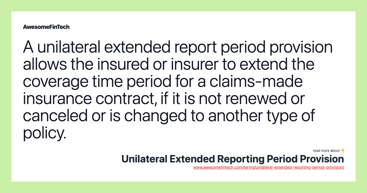 A unilateral extended report period provision allows the insured or insurer to extend the coverage time period for a claims-made insurance contract, if it is not renewed or canceled or is changed to another type of policy.