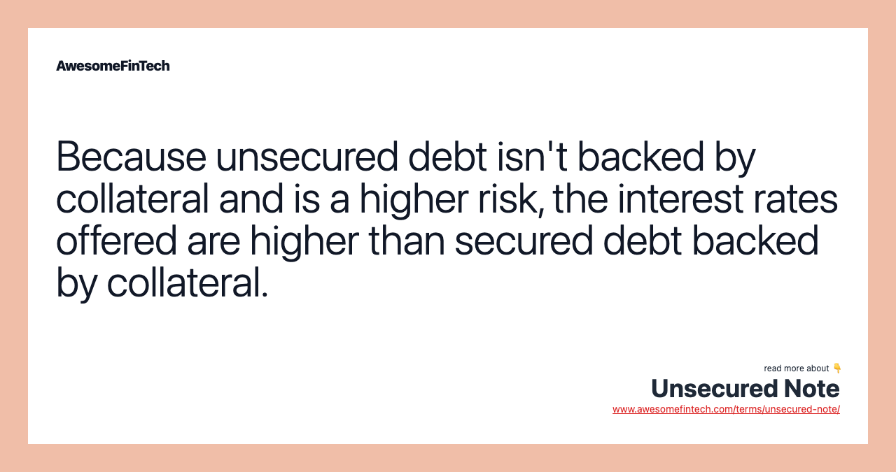 Because unsecured debt isn't backed by collateral and is a higher risk, the interest rates offered are higher than secured debt backed by collateral.