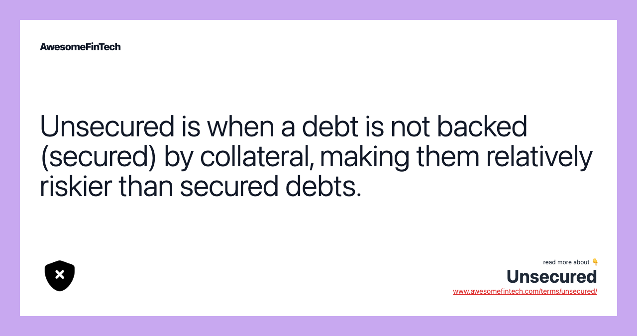 Unsecured is when a debt is not backed (secured) by collateral, making them relatively riskier than secured debts.