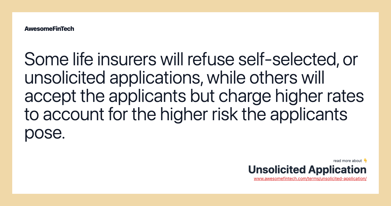 Some life insurers will refuse self-selected, or unsolicited applications, while others will accept the applicants but charge higher rates to account for the higher risk the applicants pose.
