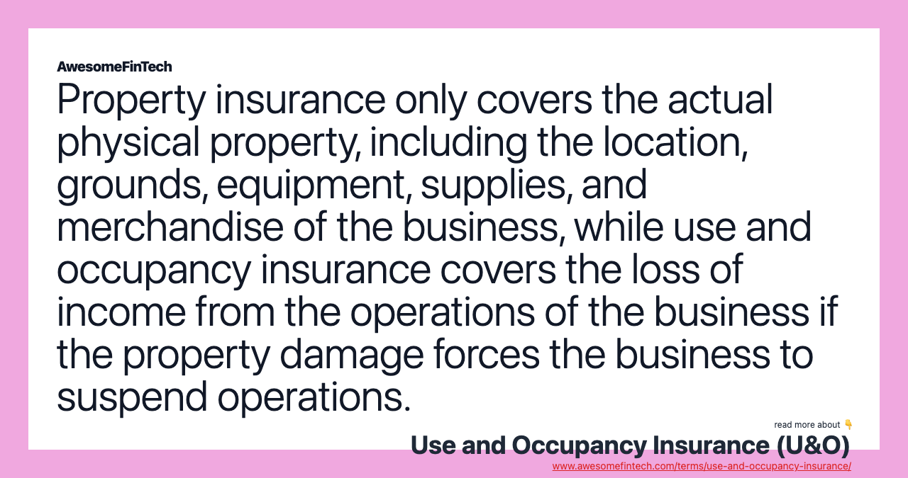 Property insurance only covers the actual physical property, including the location, grounds, equipment, supplies, and merchandise of the business, while use and occupancy insurance covers the loss of income from the operations of the business if the property damage forces the business to suspend operations.