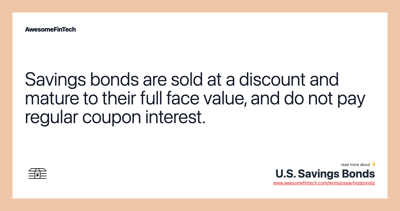 Savings bonds are sold at a discount and mature to their full face value, and do not pay regular coupon interest.