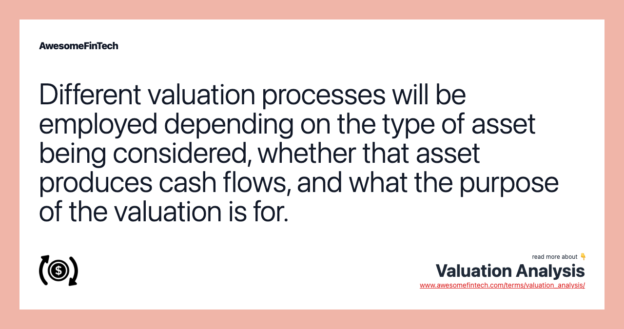 Different valuation processes will be employed depending on the type of asset being considered, whether that asset produces cash flows, and what the purpose of the valuation is for.