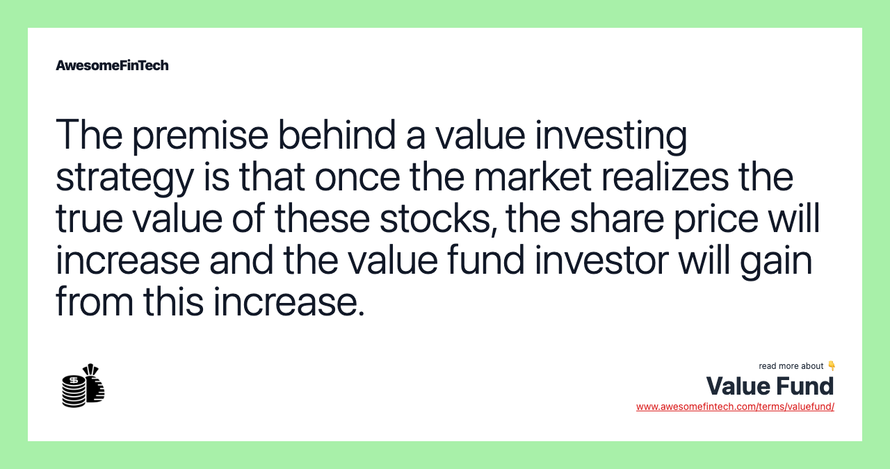 The premise behind a value investing strategy is that once the market realizes the true value of these stocks, the share price will increase and the value fund investor will gain from this increase.