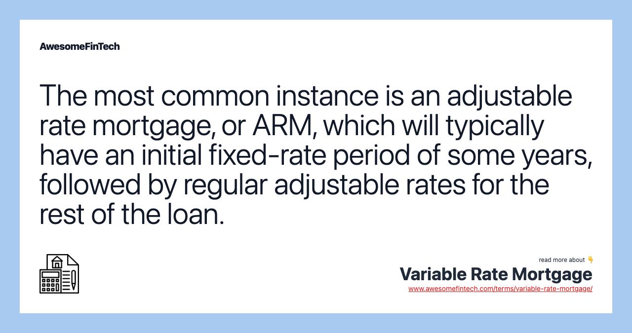The most common instance is an adjustable rate mortgage, or ARM, which will typically have an initial fixed-rate period of some years, followed by regular adjustable rates for the rest of the loan.