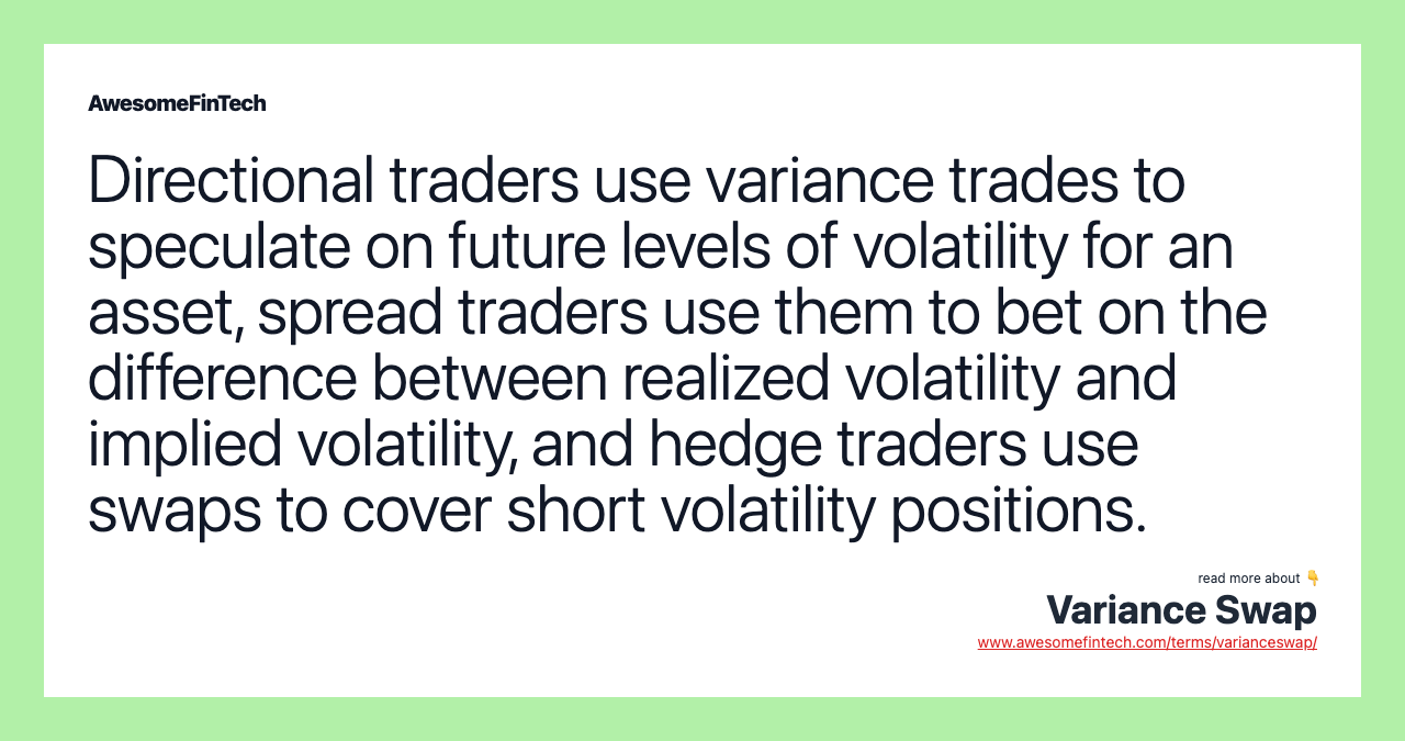 Directional traders use variance trades to speculate on future levels of volatility for an asset, spread traders use them to bet on the difference between realized volatility and implied volatility, and hedge traders use swaps to cover short volatility positions.