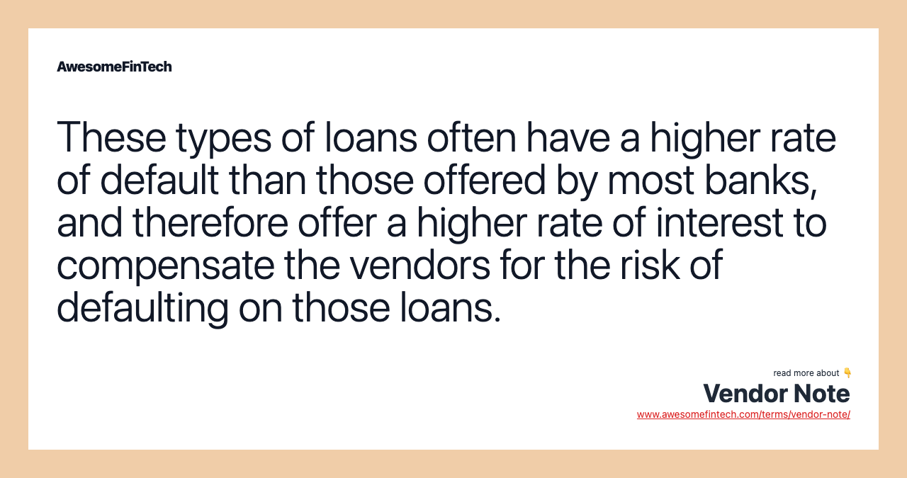 These types of loans often have a higher rate of default than those offered by most banks, and therefore offer a higher rate of interest to compensate the vendors for the risk of defaulting on those loans.