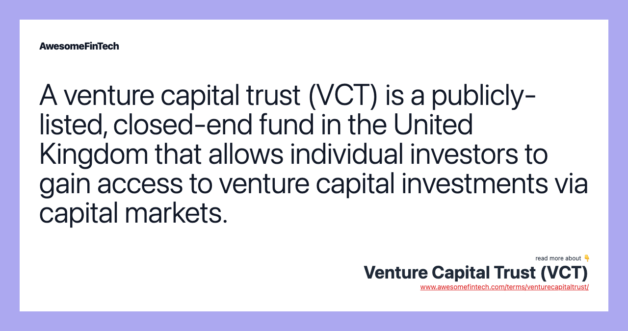 A venture capital trust (VCT) is a publicly-listed, closed-end fund in the United Kingdom that allows individual investors to gain access to venture capital investments via capital markets.