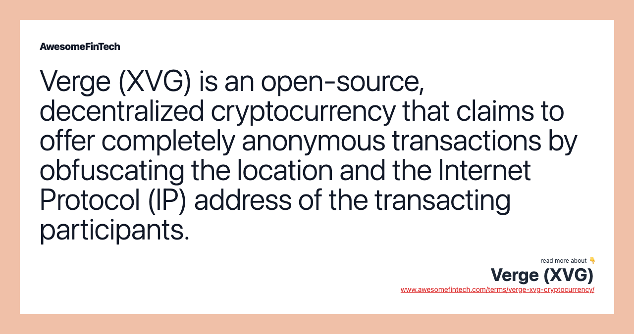 Verge (XVG) is an open-source, decentralized cryptocurrency that claims to offer completely anonymous transactions by obfuscating the location and the Internet Protocol (IP) address of the transacting participants.