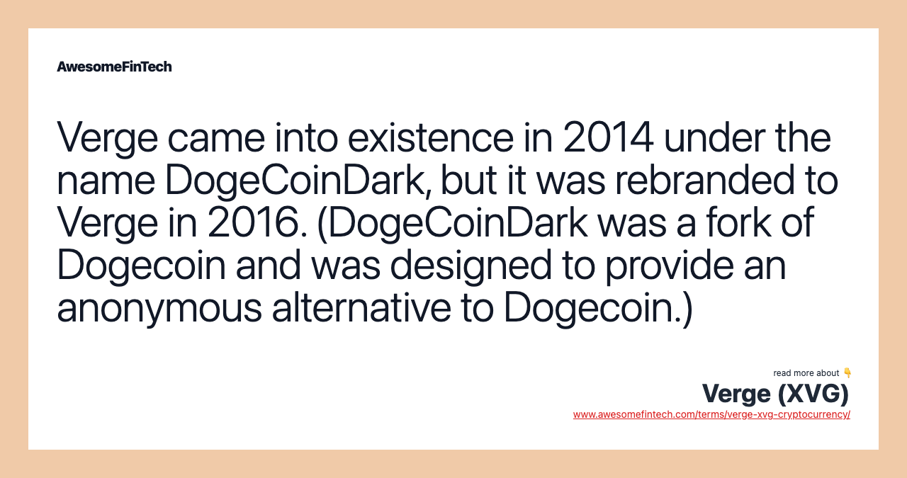Verge came into existence in 2014 under the name DogeCoinDark, but it was rebranded to Verge in 2016. (DogeCoinDark was a fork of Dogecoin and was designed to provide an anonymous alternative to Dogecoin.)