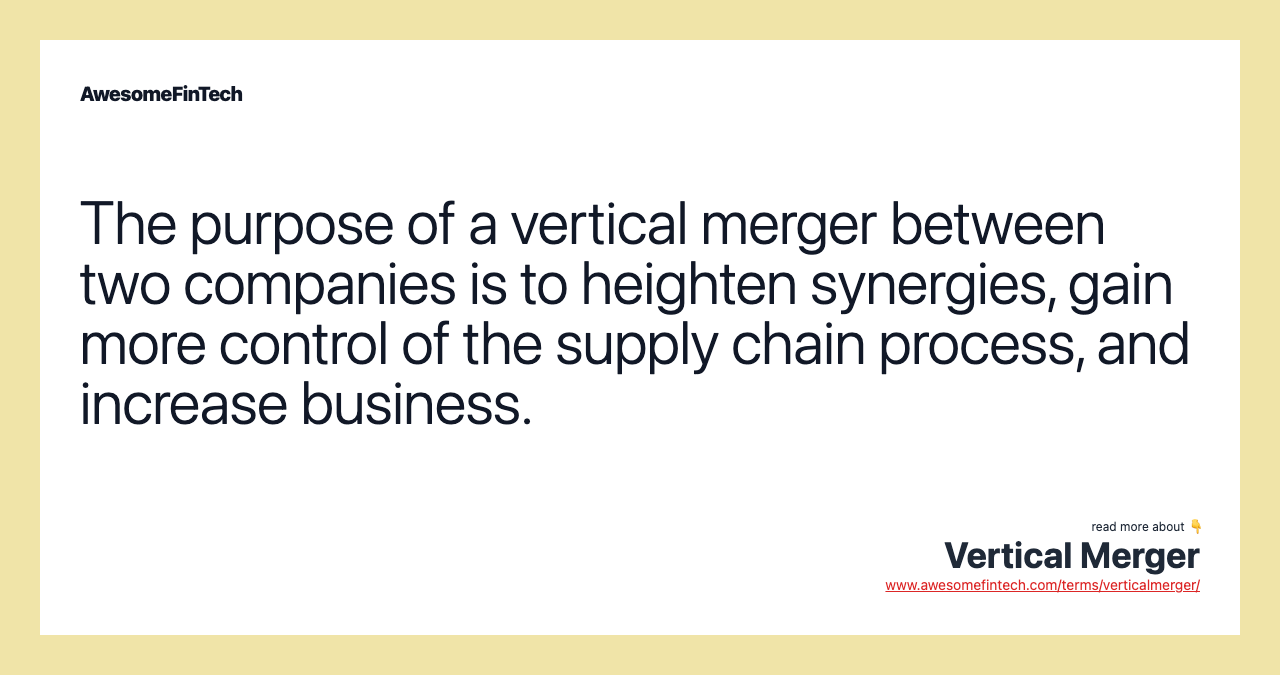 The purpose of a vertical merger between two companies is to heighten synergies, gain more control of the supply chain process, and increase business.