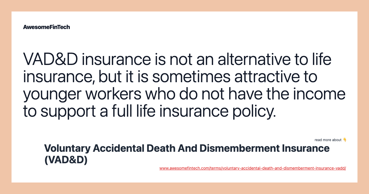 VAD&D insurance is not an alternative to life insurance, but it is sometimes attractive to younger workers who do not have the income to support a full life insurance policy.