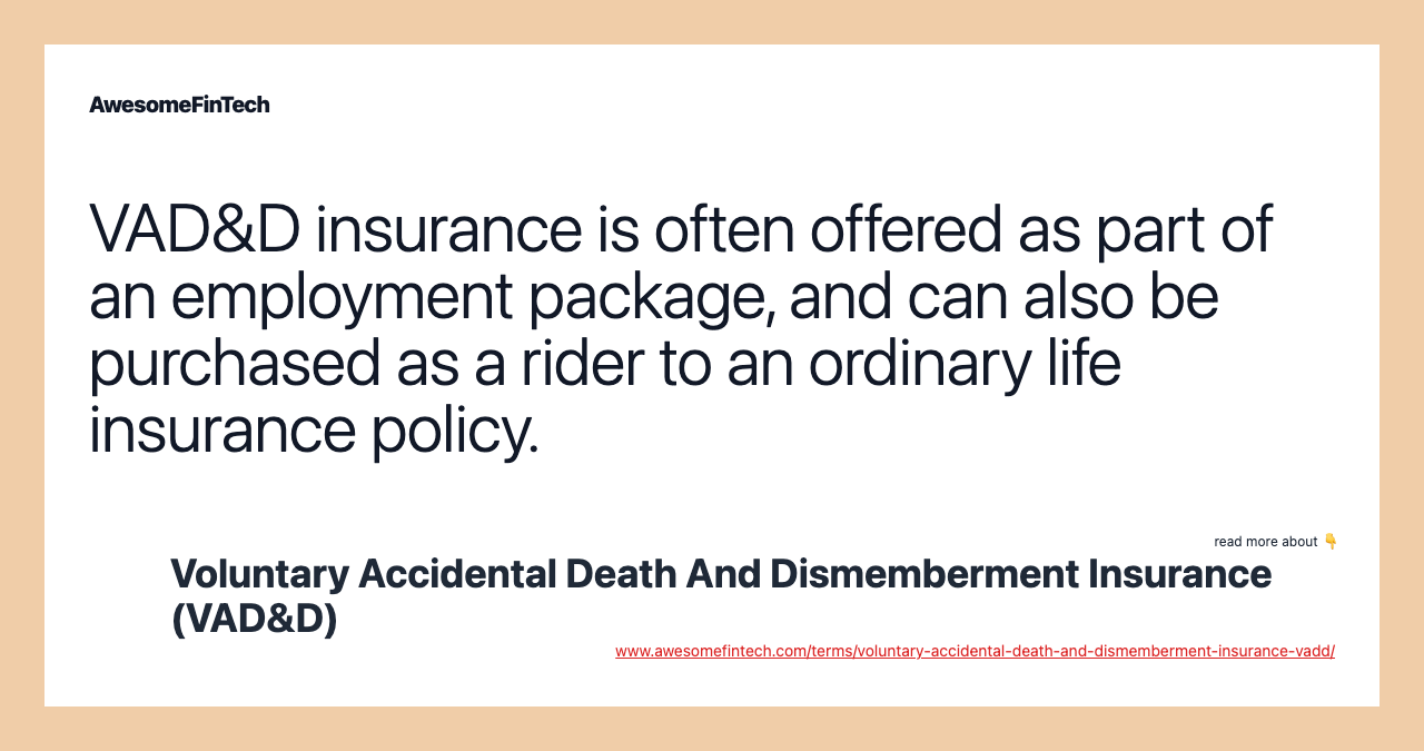 VAD&D insurance is often offered as part of an employment package, and can also be purchased as a rider to an ordinary life insurance policy.