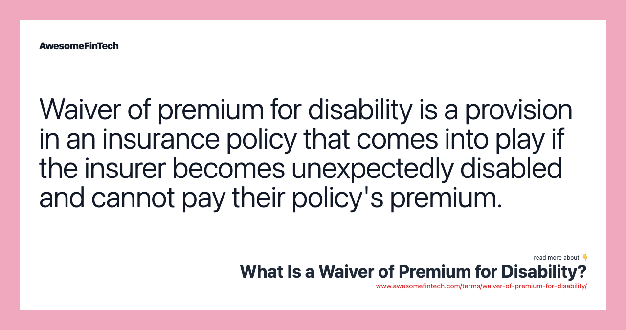 Waiver of premium for disability is a provision in an insurance policy that comes into play if the insurer becomes unexpectedly disabled and cannot pay their policy's premium.