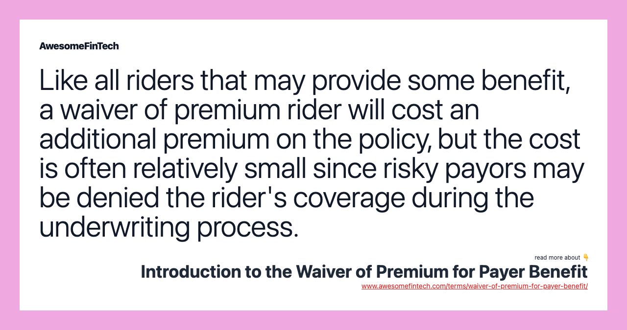 Like all riders that may provide some benefit, a waiver of premium rider will cost an additional premium on the policy, but the cost is often relatively small since risky payors may be denied the rider's coverage during the underwriting process.