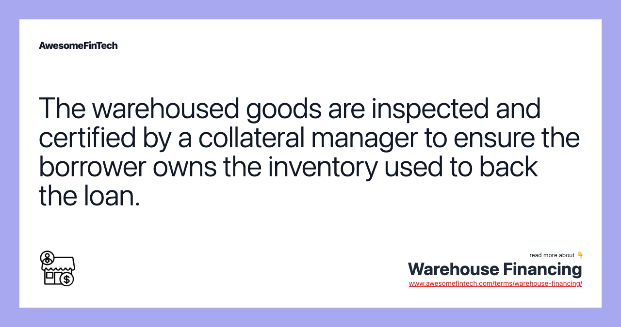 The warehoused goods are inspected and certified by a collateral manager to ensure the borrower owns the inventory used to back the loan.