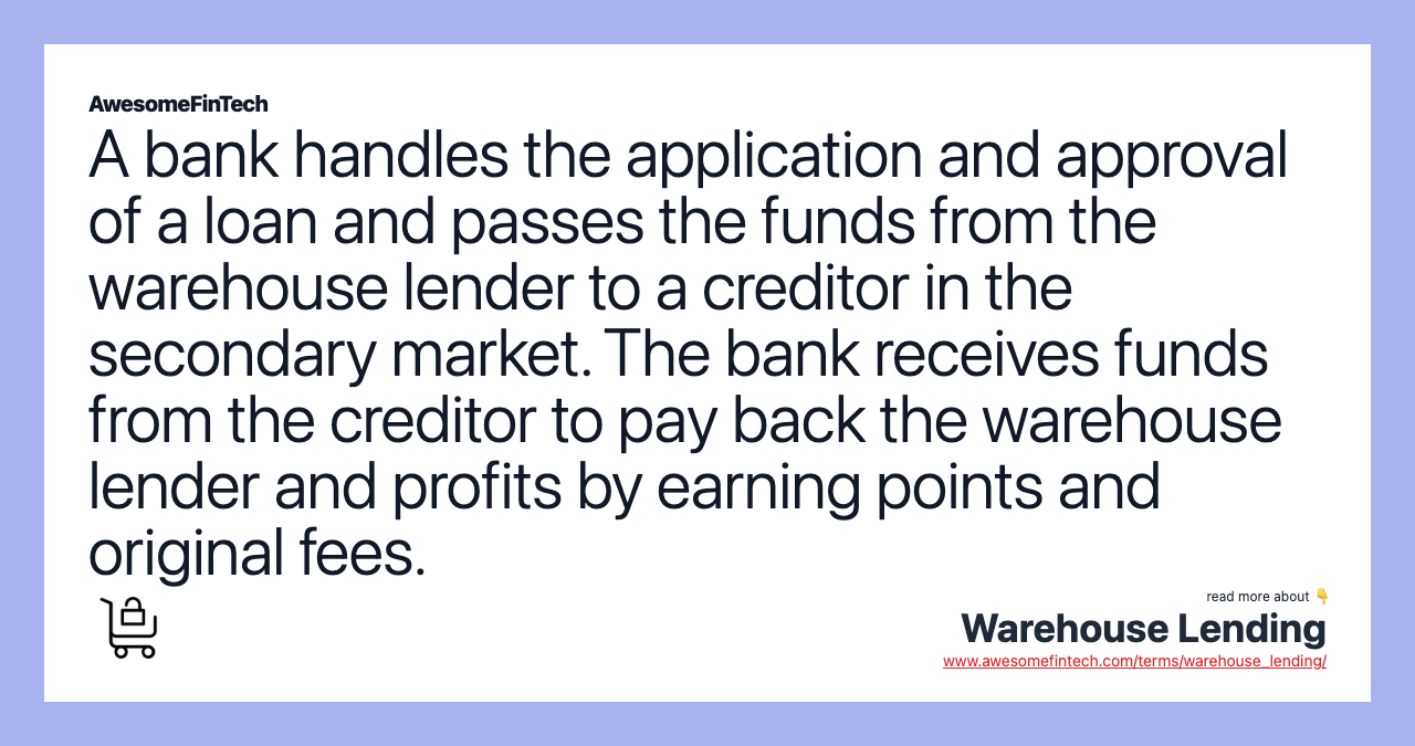 A bank handles the application and approval of a loan and passes the funds from the warehouse lender to a creditor in the secondary market. The bank receives funds from the creditor to pay back the warehouse lender and profits by earning points and original fees.