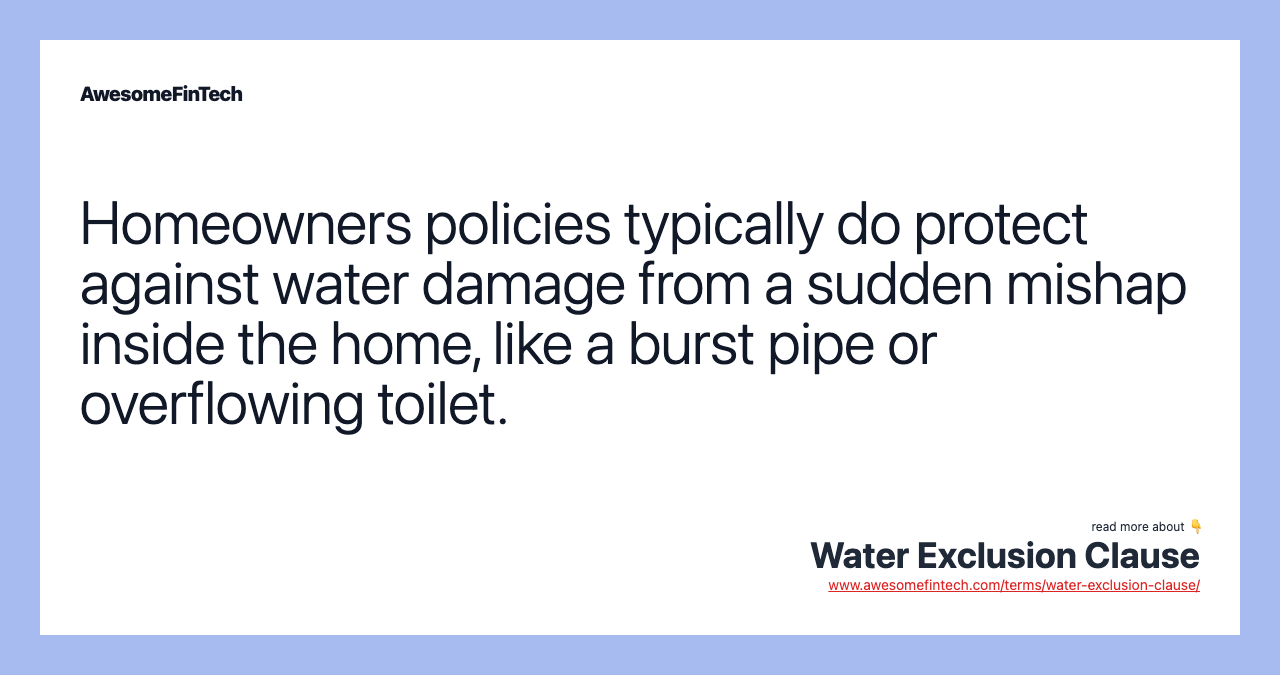 Homeowners policies typically do protect against water damage from a sudden mishap inside the home, like a burst pipe or overflowing toilet.