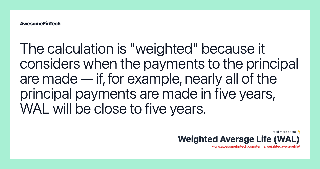 The calculation is "weighted" because it considers when the payments to the principal are made — if, for example, nearly all of the principal payments are made in five years, WAL will be close to five years.