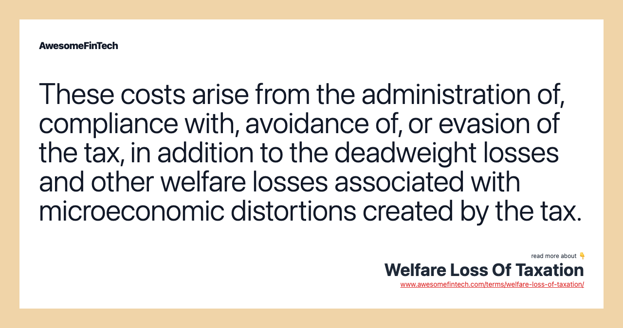 These costs arise from the administration of, compliance with, avoidance of, or evasion of the tax, in addition to the deadweight losses and other welfare losses associated with microeconomic distortions created by the tax.