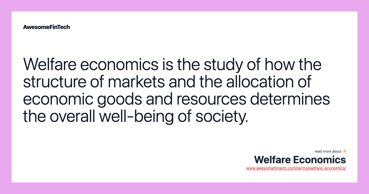 Welfare economics is the study of how the structure of markets and the allocation of economic goods and resources determines the overall well-being of society.
