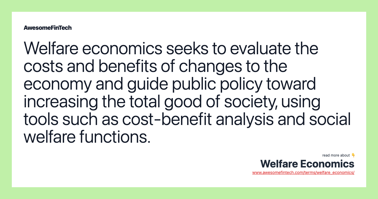 Welfare economics seeks to evaluate the costs and benefits of changes to the economy and guide public policy toward increasing the total good of society, using tools such as cost-benefit analysis and social welfare functions.