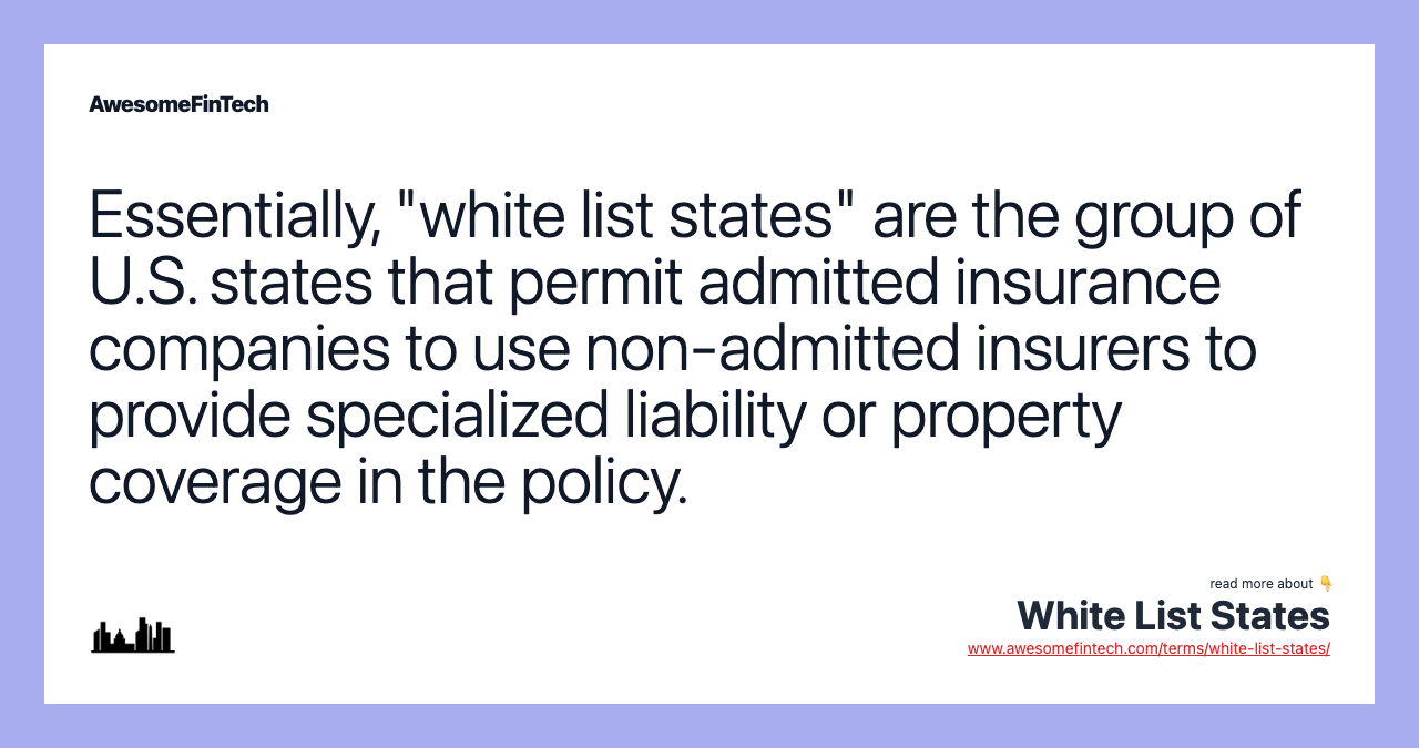 Essentially, "white list states" are the group of U.S. states that permit admitted insurance companies to use non-admitted insurers to provide specialized liability or property coverage in the policy.