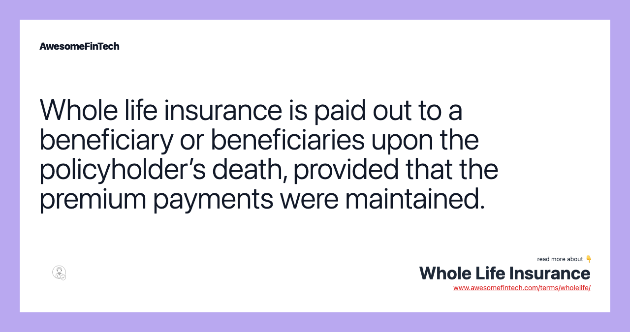 Whole life insurance is paid out to a beneficiary or beneficiaries upon the policyholder’s death, provided that the premium payments were maintained.