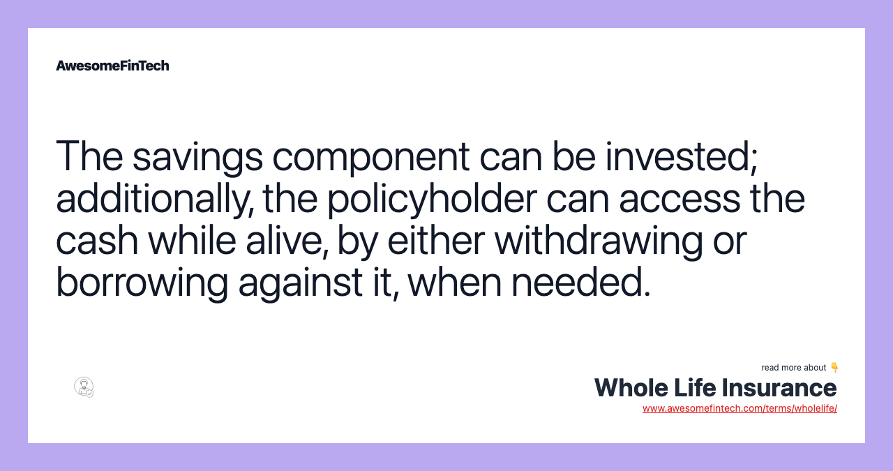 The savings component can be invested; additionally, the policyholder can access the cash while alive, by either withdrawing or borrowing against it, when needed.