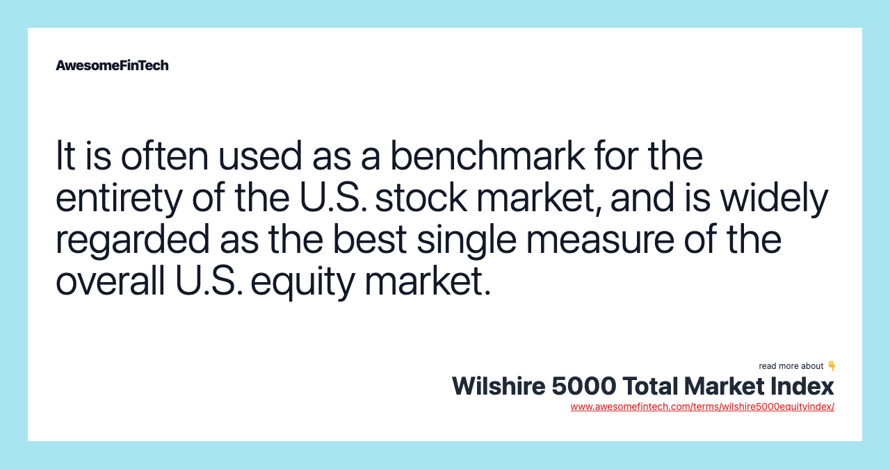 It is often used as a benchmark for the entirety of the U.S. stock market, and is widely regarded as the best single measure of the overall U.S. equity market.