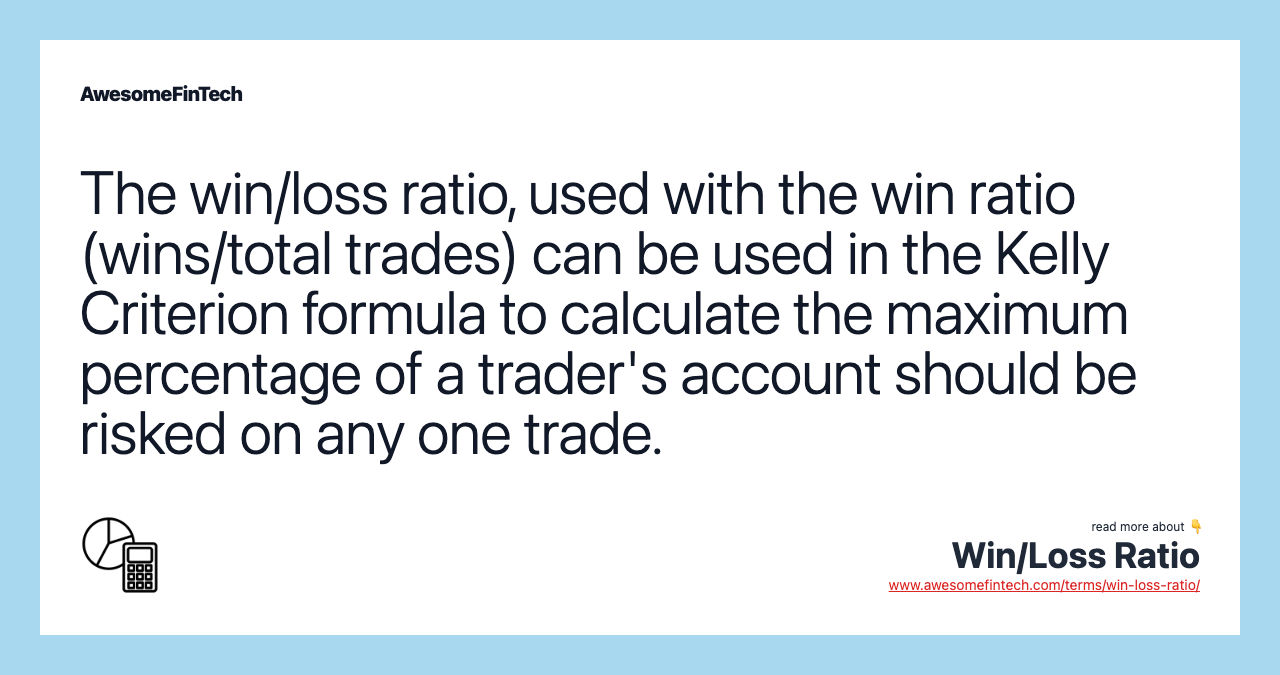 The win/loss ratio, used with the win ratio (wins/total trades) can be used in the Kelly Criterion formula to calculate the maximum percentage of a trader's account should be risked on any one trade.