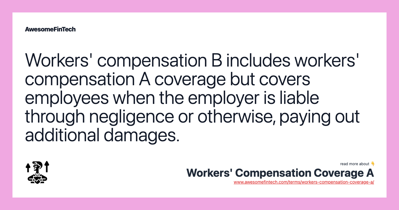 Workers' compensation B includes workers' compensation A coverage but covers employees when the employer is liable through negligence or otherwise, paying out additional damages.