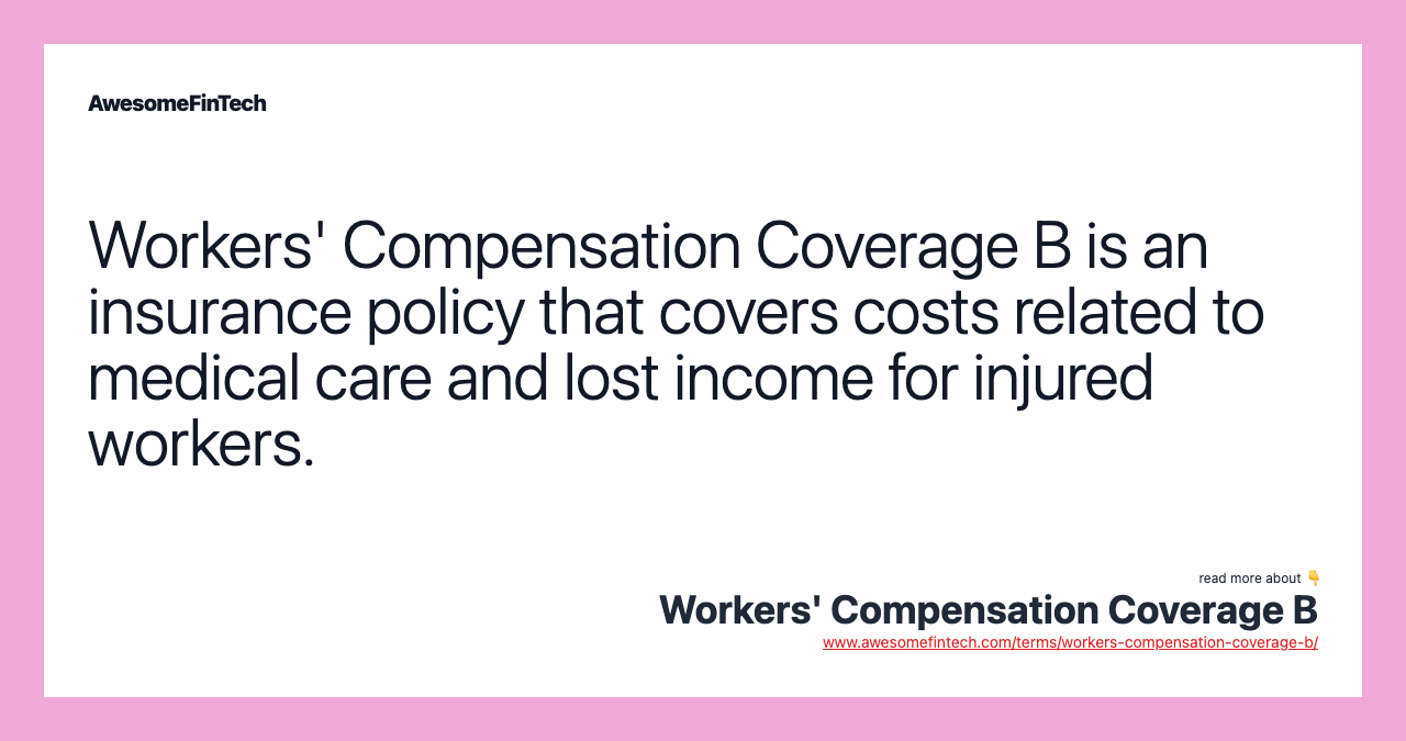 Workers' Compensation Coverage B is an insurance policy that covers costs related to medical care and lost income for injured workers.