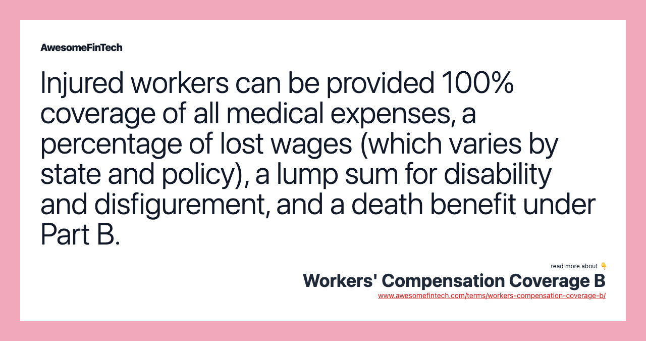 Injured workers can be provided 100% coverage of all medical expenses, a percentage of lost wages (which varies by state and policy), a lump sum for disability and disfigurement, and a death benefit under Part B.