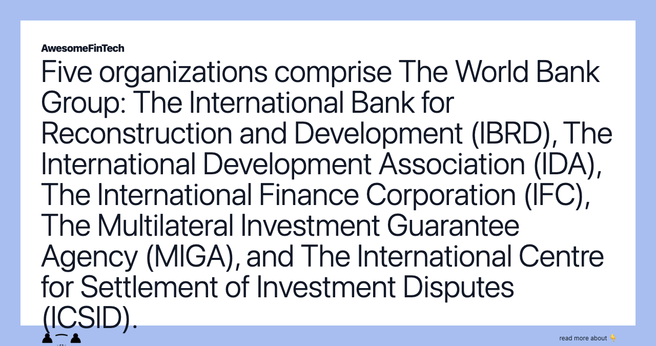 Five organizations comprise The World Bank Group: The International Bank for Reconstruction and Development (IBRD), The International Development Association (IDA), The International Finance Corporation (IFC), The Multilateral Investment Guarantee Agency (MIGA), and The International Centre for Settlement of Investment Disputes (ICSID).