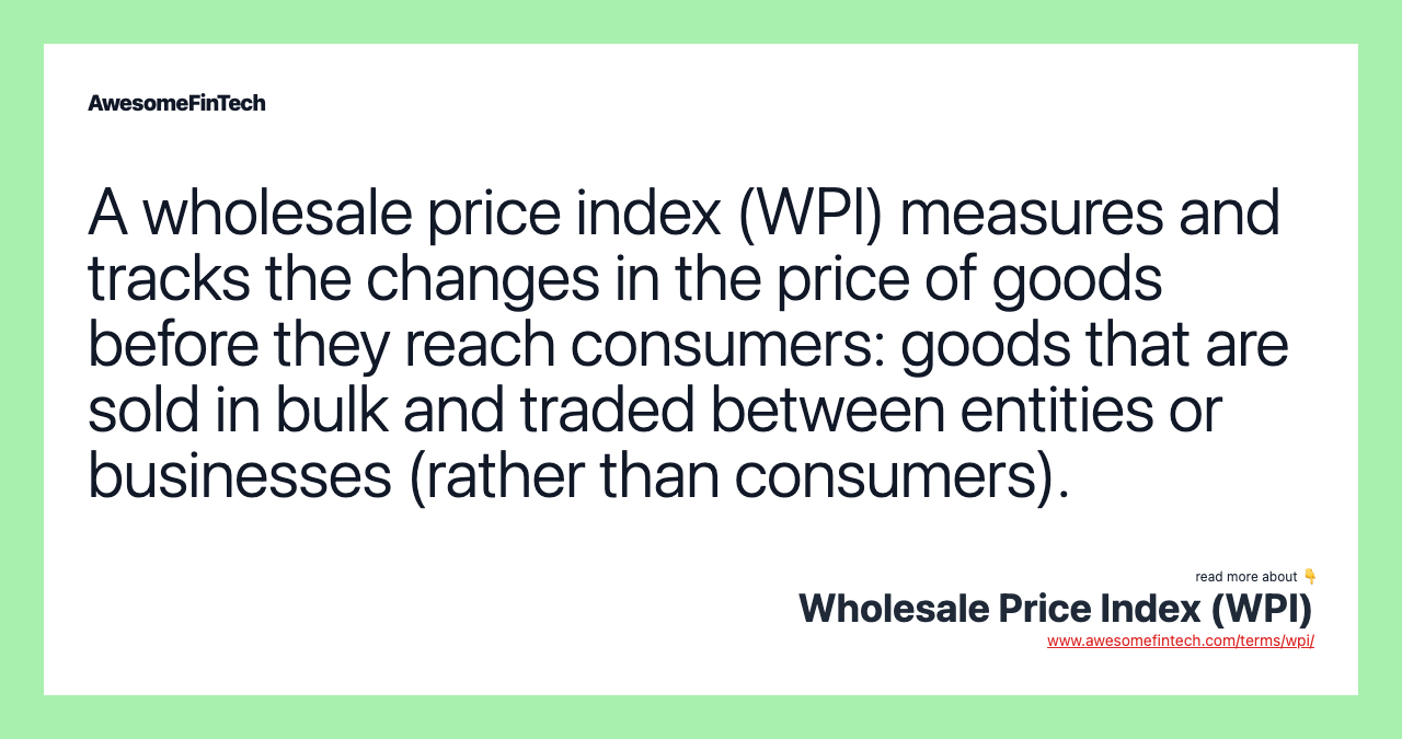 A wholesale price index (WPI) measures and tracks the changes in the price of goods before they reach consumers: goods that are sold in bulk and traded between entities or businesses (rather than consumers).