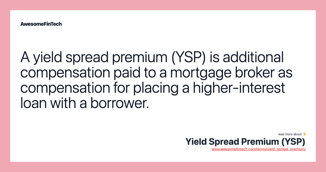 A yield spread premium (YSP) is additional compensation paid to a mortgage broker as compensation for placing a higher-interest loan with a borrower.