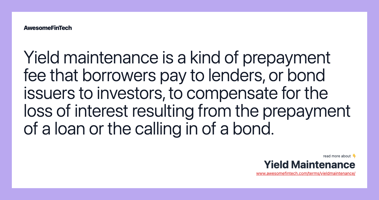 Yield maintenance is a kind of prepayment fee that borrowers pay to lenders, or bond issuers to investors, to compensate for the loss of interest resulting from the prepayment of a loan or the calling in of a bond.